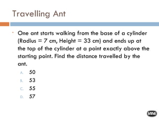 Travelling Ant One ant starts walking from the base of a cylinder (Radius = 7 cm, Height = 33 cm) and ends up at the top of the cylinder at a point exactly above the starting point. Find the distance travelled by the ant. 50 53 55 57 