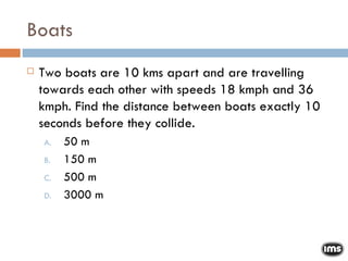Boats Two boats are 10 kms apart and are travelling towards each other with speeds 18 kmph and 36 kmph. Find the distance between boats exactly 10 seconds before they collide. 50 m 150 m 500 m 3000 m 
