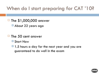 When do I start preparing for CAT ’10? The $1,000,000 answer About 22 years ago The 50 cent answer Start Now 1.5 hours a day for the next year and you are guaranteed to do well in the exam 