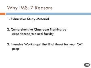 Why IMS: 7 Reasons 1. Exhaustive Study Material 2. Comprehensive Classroom Training by experienced/trained faculty 3. Intensive Workshops: the final thrust for your CAT prep 