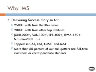Why IMS 7. Delivering Success: story so far 2500+ calls from the IIMs alone 2000+ calls from other top institutes  (XLRI-200+, FMS-100+, IIFT-400+, IRMA-150+, S.P.Jain-200+ .....)‏ Toppers in CAT, XAT, NMAT and MAT More than 60 percent of our call getters are full-time classroom or correspondence students 