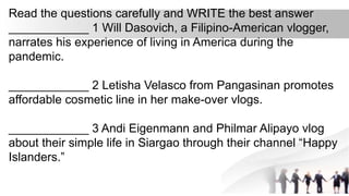 Read the questions carefully and WRITE the best answer
____________ 1 Will Dasovich, a Filipino-American vlogger,
narrates his experience of living in America during the
pandemic.
____________ 2 Letisha Velasco from Pangasinan promotes
affordable cosmetic line in her make-over vlogs.
____________ 3 Andi Eigenmann and Philmar Alipayo vlog
about their simple life in Siargao through their channel “Happy
Islanders.”
 