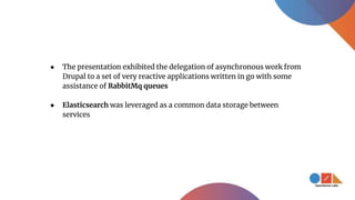 ● The presentation exhibited the delegation of asynchronous work from
Drupal to a set of very reactive applications written in go with some
assistance of RabbitMq queues
● Elasticsearch was leveraged as a common data storage between
services
 