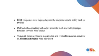 ● REST endpoints were exposed where the endpoints could notify back to
Drupal
● Methods of connecting websocket server to push and pull messages
between services were shown
● To run all these services in a controlled and replicable manner, services
of Ansible and Docker were extracted
 
