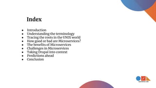 Index
● Introduction
● Understanding the terminology
● Tracing the roots in the UNIX world
● How good or bad are Microservices?
● The benefits of Microservices
● Challenges in Microservices
● Taking Drupal into context
● Predictions ahead
● Conclusion
 