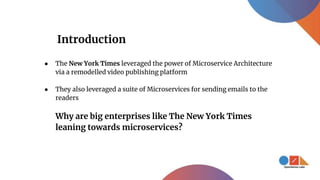 Introduction
● The New York Times leveraged the power of Microservice Architecture
via a remodelled video publishing platform
● They also leveraged a suite of Microservices for sending emails to the
readers
Why are big enterprises like The New York Times
leaning towards microservices?
 
