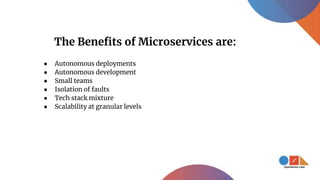 ● Autonomous deployments
● Autonomous development
● Small teams
● Isolation of faults
● Tech stack mixture
● Scalability at granular levels
The Benefits of Microservices are:
 