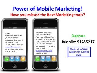 Power of Mobile Marketing!
Have you missed the Best Marketing tools?
Daphne
Mobile: 91455217
<ADV>
ABC HYPERmart invite
you for a Private
discussion! $20 voucher
to be given to all
visitors! SMS 90036287.
www.ABCmart.com
Reply yes to participate
<UN to unsub>
<ADV> Save for your
child an “Education
Fund” from $3 a day! A
Great Gift of Love! Reply
“YES , Name” and collect
$30 voucher when you
help your child to open a
savings account.
www.save.com/video
<UN to unsub>
(System has 100%
support for qualified
SMEs)
 