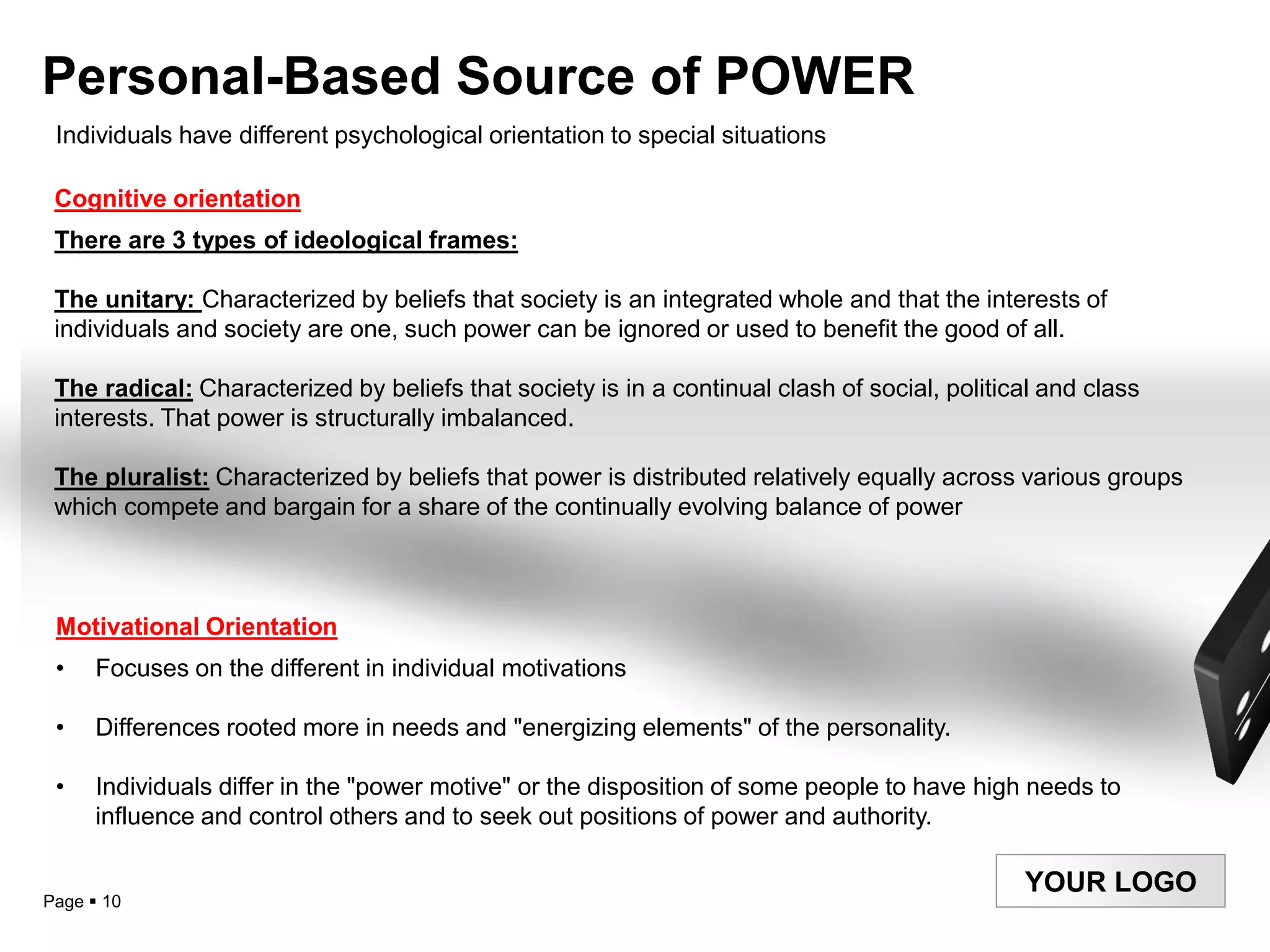 Personal-Based Source of POWER
 Individuals have different psychological orientation to special situations

 Cognitive orientation
 There are 3 types of ideological frames:

 The unitary: Characterized by beliefs that society is an integrated whole and that the interests of
 individuals and society are one, such power can be ignored or used to benefit the good of all.

 The radical: Characterized by beliefs that society is in a continual clash of social, political and class
 interests. That power is structurally imbalanced.

 The pluralist: Characterized by beliefs that power is distributed relatively equally across various groups
 which compete and bargain for a share of the continually evolving balance of power



 Motivational Orientation
 •    Focuses on the different in individual motivations

 •    Differences rooted more in needs and "energizing elements" of the personality.

 •    Individuals differ in the "power motive" or the disposition of some people to have high needs to
      influence and control others and to seek out positions of power and authority.

                                                                                              YOUR LOGO
Page  10
 