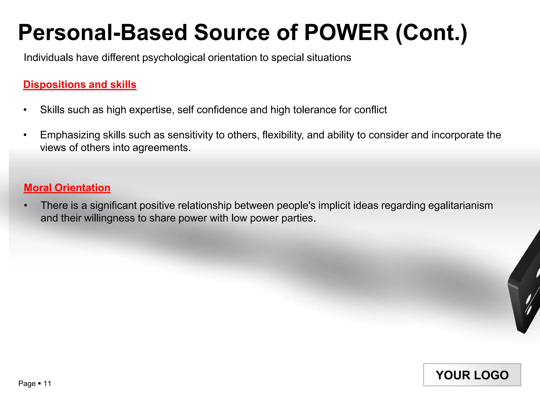 Personal-Based Source of POWER (Cont.)
 Individuals have different psychological orientation to special situations

 Dispositions and skills

 •   Skills such as high expertise, self confidence and high tolerance for conflict

 •   Emphasizing skills such as sensitivity to others, flexibility, and ability to consider and incorporate the
     views of others into agreements.


 Moral Orientation
 •    There is a significant positive relationship between people's implicit ideas regarding egalitarianism
      and their willingness to share power with low power parties.




                                                                                               YOUR LOGO
Page  11
 