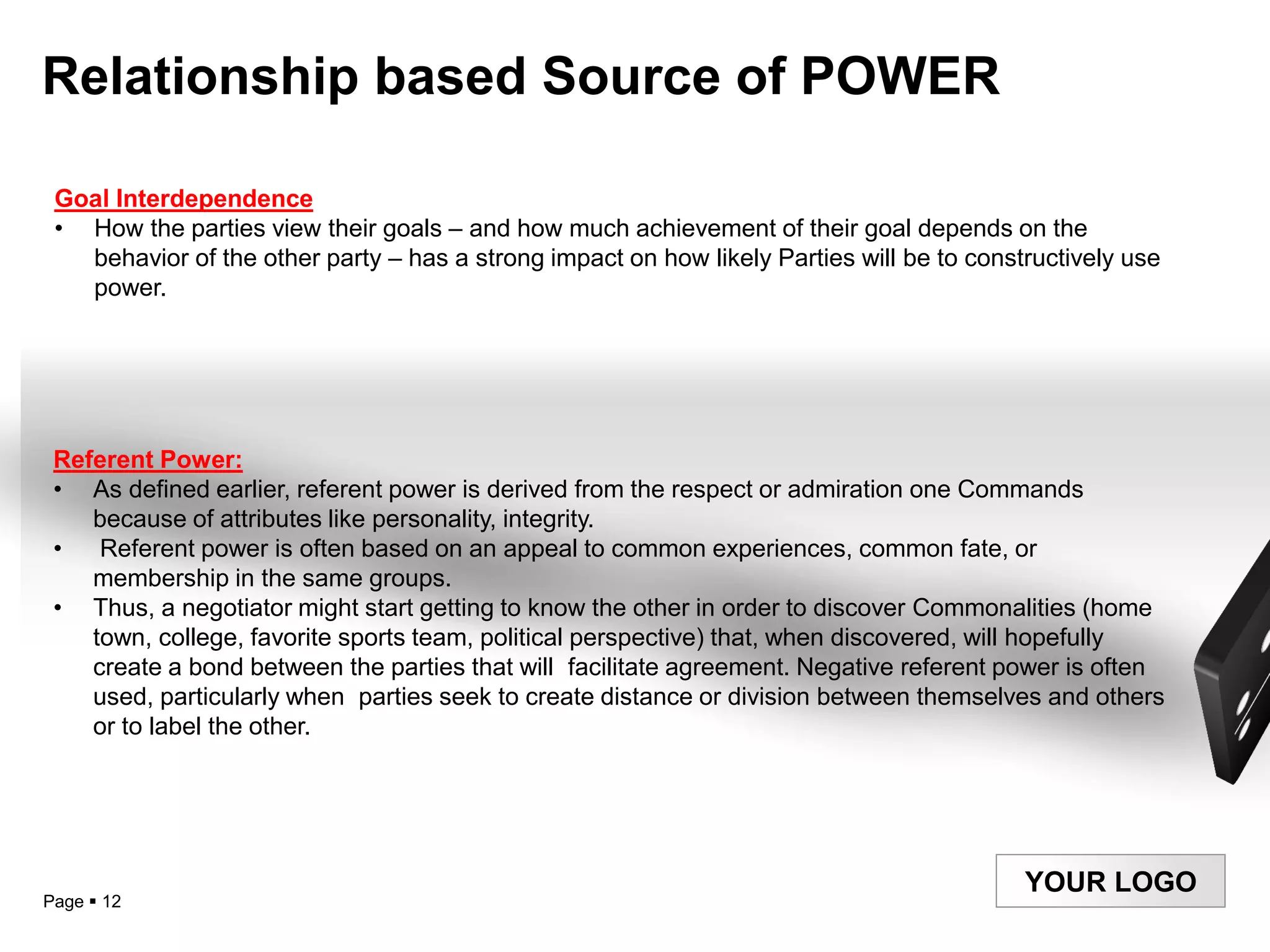 Relationship based Source of POWER

 Goal Interdependence
 • How the parties view their goals – and how much achievement of their goal depends on the
   behavior of the other party – has a strong impact on how likely Parties will be to constructively use
   power.




 Referent Power:
 • As defined earlier, referent power is derived from the respect or admiration one Commands
    because of attributes like personality, integrity.
 •   Referent power is often based on an appeal to common experiences, common fate, or
    membership in the same groups.
 • Thus, a negotiator might start getting to know the other in order to discover Commonalities (home
    town, college, favorite sports team, political perspective) that, when discovered, will hopefully
    create a bond between the parties that will facilitate agreement. Negative referent power is often
    used, particularly when parties seek to create distance or division between themselves and others
    or to label the other.




                                                                                           YOUR LOGO
Page  12
 