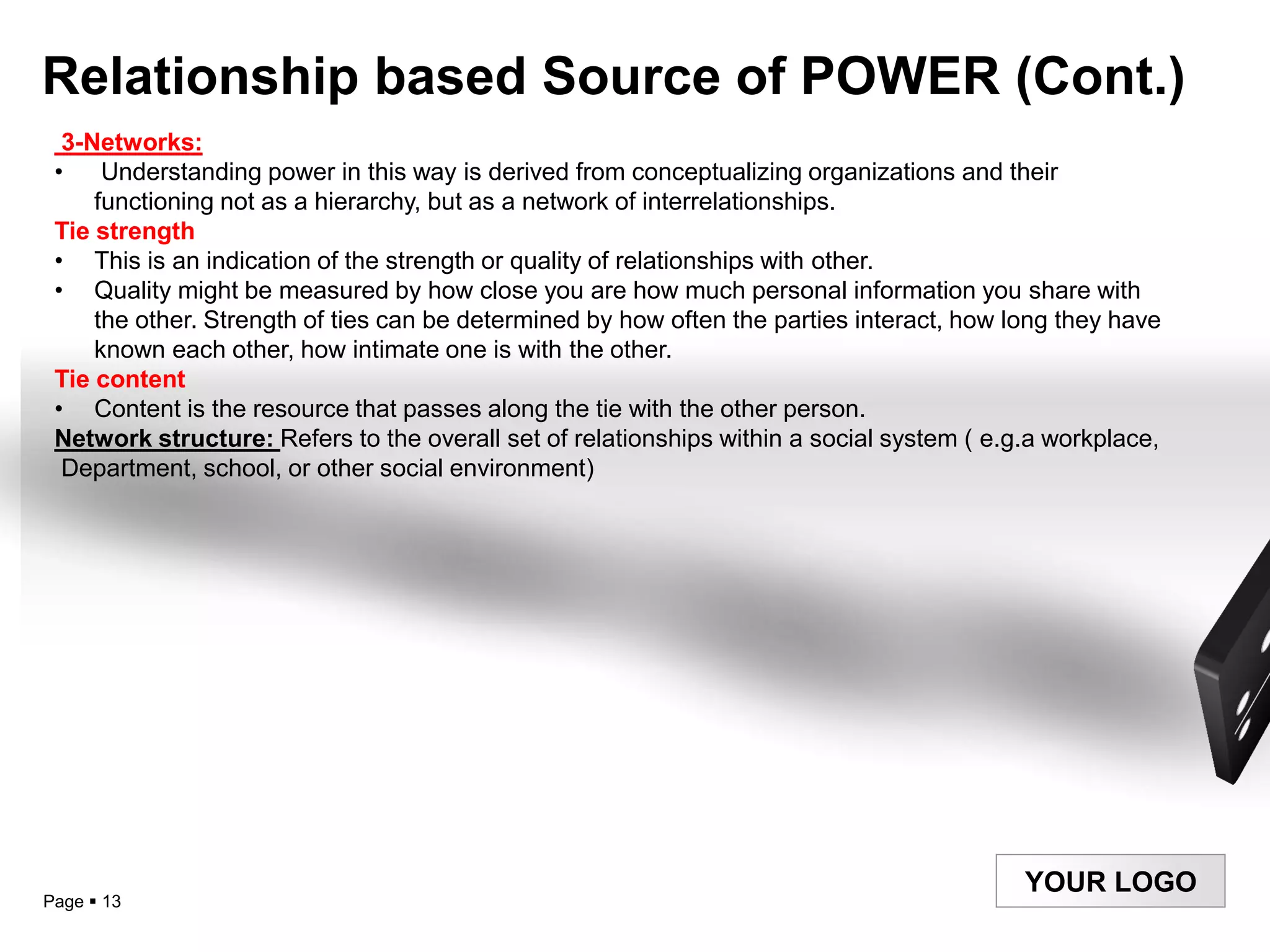 Relationship based Source of POWER (Cont.)
  3-Networks:
 •    Understanding power in this way is derived from conceptualizing organizations and their
     functioning not as a hierarchy, but as a network of interrelationships.
 Tie strength
 • This is an indication of the strength or quality of relationships with other.
 • Quality might be measured by how close you are how much personal information you share with
     the other. Strength of ties can be determined by how often the parties interact, how long they have
     known each other, how intimate one is with the other.
 Tie content
 • Content is the resource that passes along the tie with the other person.
 Network structure: Refers to the overall set of relationships within a social system ( e.g.a workplace,
  Department, school, or other social environment)




                                                                                           YOUR LOGO
Page  13
 