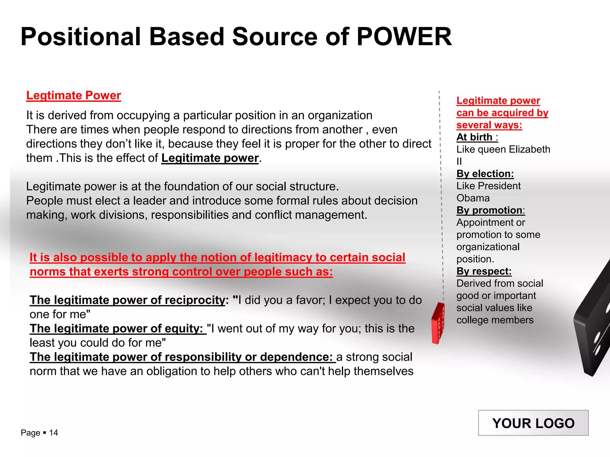Positional Based Source of POWER

 Legtimate Power                                                                         Legitimate power
 It is derived from occupying a particular position in an organization                   can be acquired by
                                                                                         several ways:
 There are times when people respond to directions from another , even
                                                                                         At birth :
 directions they don‟t like it, because they feel it is proper for the other to direct   Like queen Elizabeth
 them .This is the effect of Legitimate power.                                           II
                                                                                         By election:
 Legitimate power is at the foundation of our social structure.                          Like President
 People must elect a leader and introduce some formal rules about decision               Obama
                                                                                         By promotion:
 making, work divisions, responsibilities and conflict management.
                                                                                         Appointment or
                                                                                         promotion to some
                                                                                         organizational
  It is also possible to apply the notion of legitimacy to certain social                position.
  norms that exerts strong control over people such as:                                  By respect:
                                                                                         Derived from social
  The legitimate power of reciprocity: "I did you a favor; I expect you to do            good or important
                                                                                         social values like
  one for me"                                                                            college members
  The legitimate power of equity: "I went out of my way for you; this is the
  least you could do for me"
  The legitimate power of responsibility or dependence: a strong social
  norm that we have an obligation to help others who can't help themselves



                                                                                                YOUR LOGO
Page  14
 