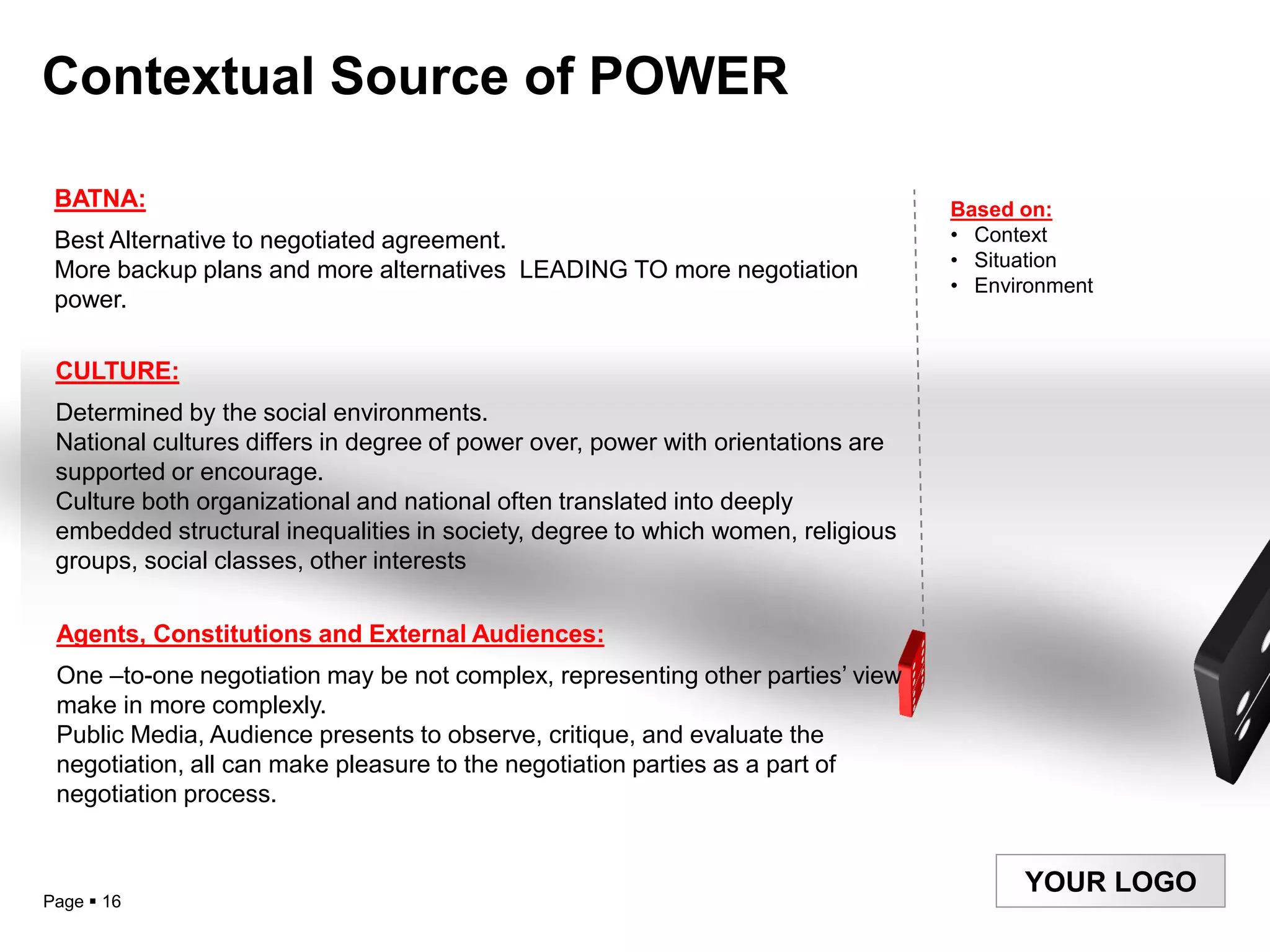Contextual Source of POWER

 BATNA:                                                                           Based on:
 Best Alternative to negotiated agreement.                                        • Context
                                                                                  • Situation
 More backup plans and more alternatives LEADING TO more negotiation
                                                                                  • Environment
 power.

 CULTURE:
 Determined by the social environments.
 National cultures differs in degree of power over, power with orientations are
 supported or encourage.
 Culture both organizational and national often translated into deeply
 embedded structural inequalities in society, degree to which women, religious
 groups, social classes, other interests

 Agents, Constitutions and External Audiences:
 One –to-one negotiation may be not complex, representing other parties‟ view
 make in more complexly.
 Public Media, Audience presents to observe, critique, and evaluate the
 negotiation, all can make pleasure to the negotiation parties as a part of
 negotiation process.


                                                                                        YOUR LOGO
Page  16
 