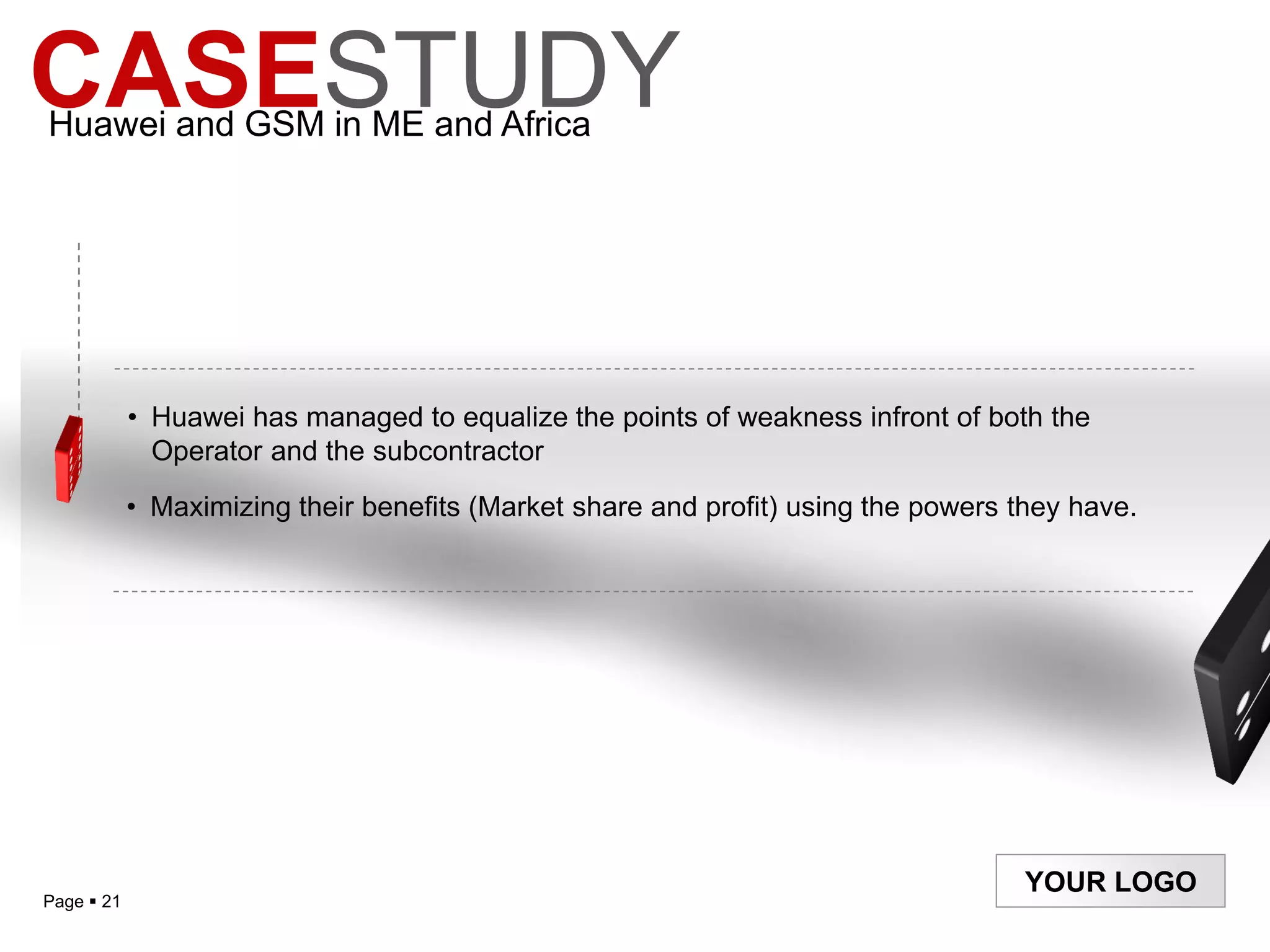 CASESTUDY
Huawei and GSM in ME and Africa




            • Huawei has managed to equalize the points of weakness infront of both the
              Operator and the subcontractor
            • Maximizing their benefits (Market share and profit) using the powers they have.




                                                                                    YOUR LOGO
Page  21
 