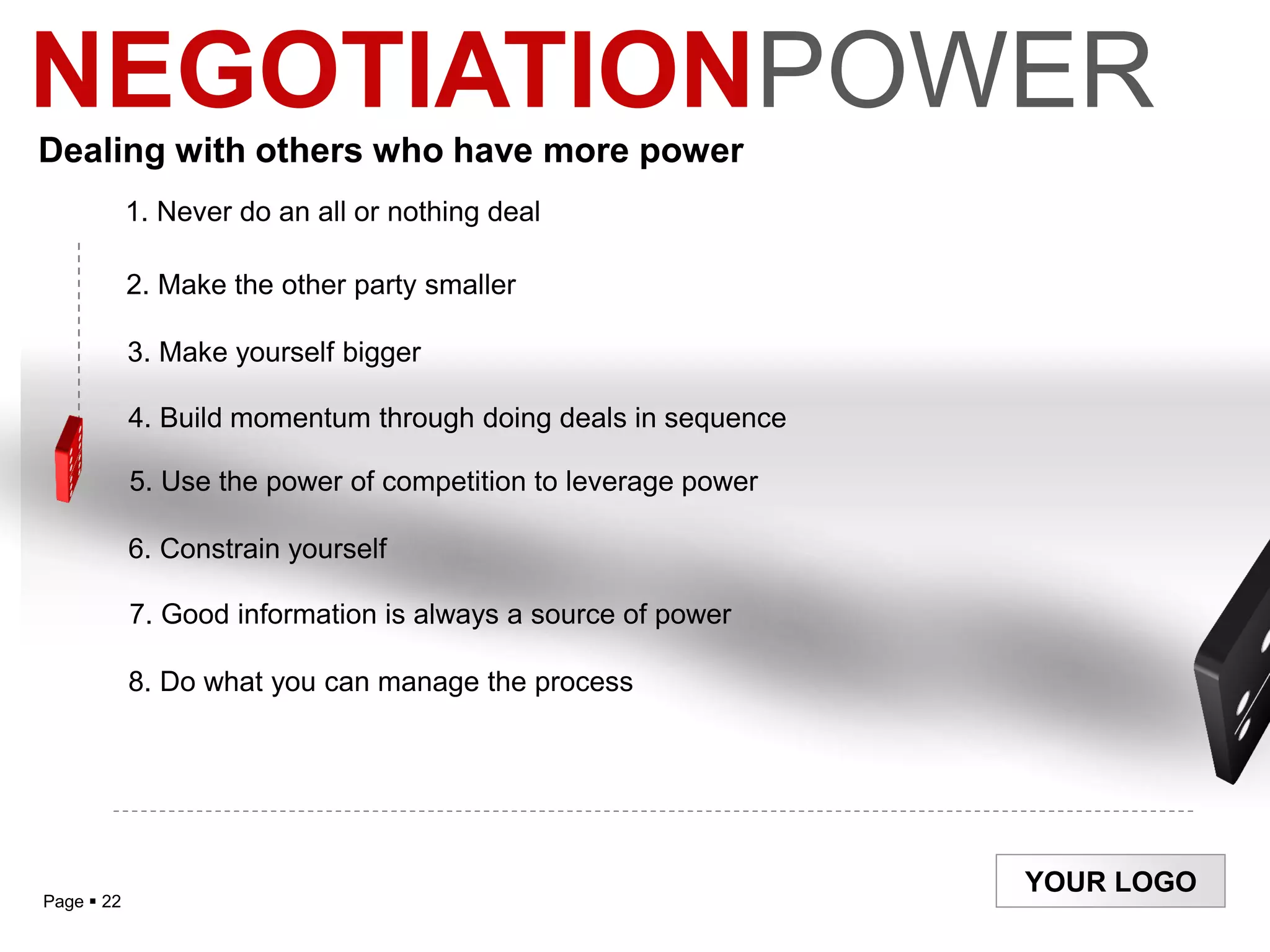 NEGOTIATIONPOWER
Dealing with others who have more power
            1. Never do an all or nothing deal

            2. Make the other party smaller

            3. Make yourself bigger

            4. Build momentum through doing deals in sequence

            5. Use the power of competition to leverage power

            6. Constrain yourself

            7. Good information is always a source of power

            8. Do what you can manage the process




                                                                YOUR LOGO
Page  22
 