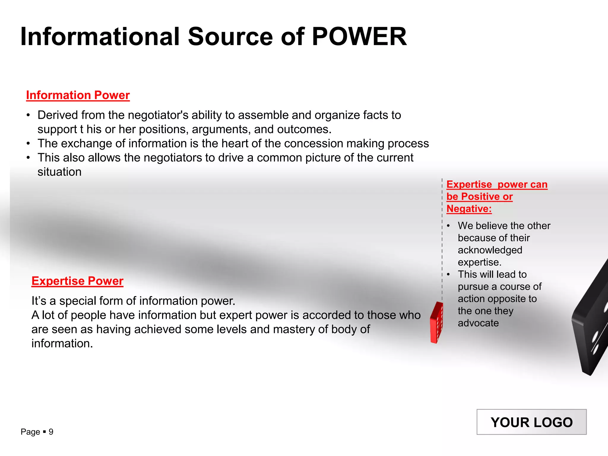 Informational Source of POWER

 Information Power
 • Derived from the negotiator's ability to assemble and organize facts to
   support t his or her positions, arguments, and outcomes.
 • The exchange of information is the heart of the concession making process
 • This also allows the negotiators to drive a common picture of the current
   situation
                                                                               Expertise power can
                                                                               be Positive or
                                                                               Negative:
                                                                               • We believe the other
                                                                                 because of their
                                                                                 acknowledged
                                                                                 expertise.
                                                                               • This will lead to
  Expertise Power                                                                pursue a course of
  It‟s a special form of information power.                                      action opposite to
  A lot of people have information but expert power is accorded to those who     the one they
                                                                                 advocate
  are seen as having achieved some levels and mastery of body of
  information.




                                                                                        YOUR LOGO
Page  9
 