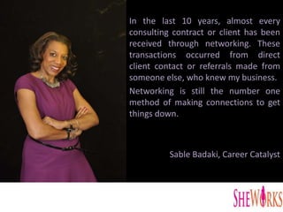 In the last 10 years, almost every
consulting contract or client has been
received through networking. These
transactions occurred from direct
client contact or referrals made from
someone else, who knew my business.
Networking is still the number one
method of making connections to get
things down.
Sable Badaki, Career Catalyst
 