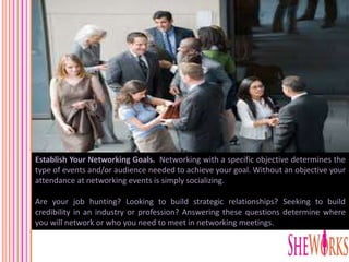 Establish Your Networking Goals. Networking with a specific objective determines the
type of events and/or audience needed to achieve your goal. Without an objective your
attendance at networking events is simply socializing.
Are your job hunting? Looking to build strategic relationships? Seeking to build
credibility in an industry or profession? Answering these questions determine where
you will network or who you need to meet in networking meetings.
 