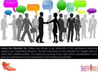 Assess the Attendee list. Before you decide to go, determine if the participants attending
support your networking objective. Do your homework on the attendee list. Google them or
check their LinkedIn profiles. This allows you to know if your goal will be accomplished. It also
gives you information on each participant to start building connections.
 