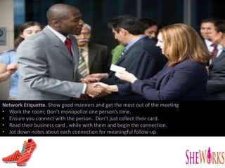 Network Etiquette. Show good manners and get the most out of the meeting
• Work the room; Don’t monopolize one person’s time.
• Ensure you connect with the person. Don’t just collect their card.
• Read their business card , while with them and begin the connection.
• Jot down notes about each connection for meaningful follow-up.
 