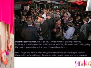 Start the conversation. What do you say? Sometimes starting simply by
initiating a conversation about the unusual weather, the event itself or by giving
the person a compliment is a great conversation starter.
Don’t forget the information you gathered on LinkedIn and Google seek out
those individuals and begin the conversation by discussing common interests.
 