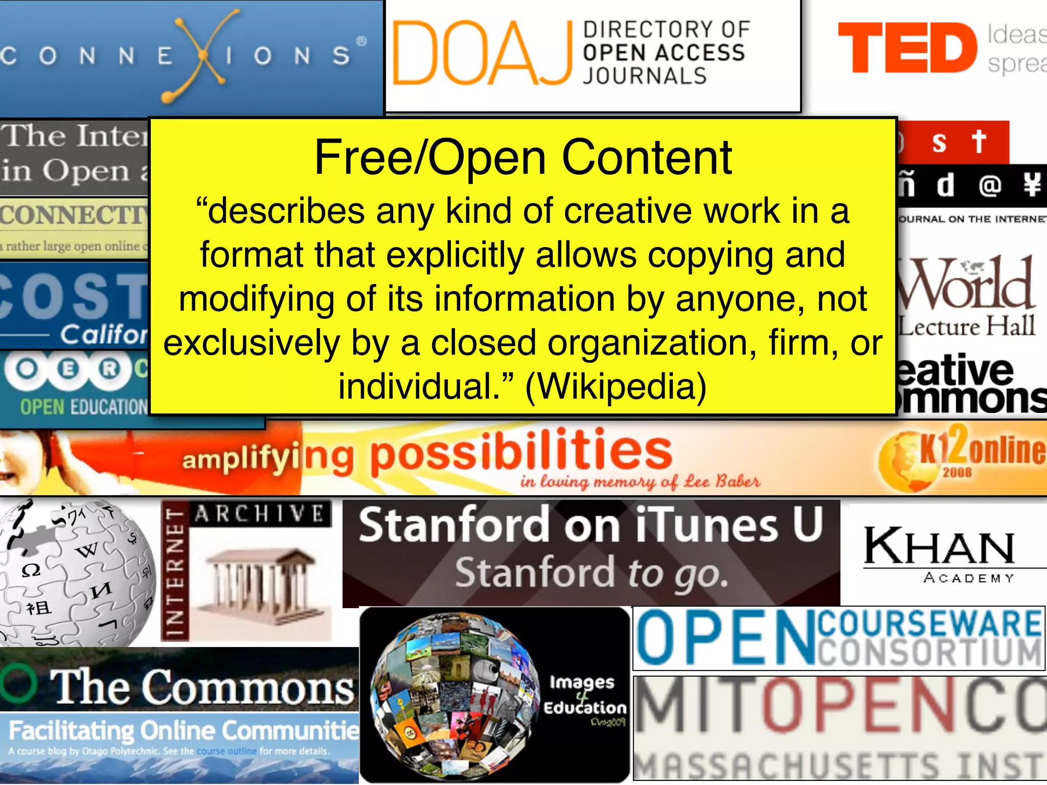 Free/Open Content
  “describes any kind of creative work in a
  format that explicitly allows copying and
 modifying of its information by anyone, not
exclusively by a closed organization, ﬁrm, or
           individual.” (Wikipedia)
 