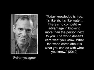 “Today knowledge is free.
                It’s like air, it’s like water...
                   There’s no competitive
                   advantage in knowing
                more than the person next
                 to you. The world doesn’t
                care what you know. What
                  the world cares about is
                what you can do with what
                      you know.” (2012)
@drtonywagner
 