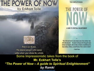 Some Impressionistic takes from the book of
Mr. Eckhart Tolle’s
“The Power of Now – A guide to Spiritual Enlightenment”
by Ramki
ramaddster@gmail.com
 
