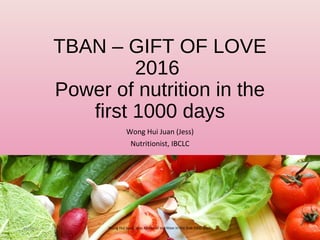 TBAN – GIFT OF LOVE
2016
Power of nutrition in the
first 1000 days
Wong Hui Juan (Jess)
Nutritionist, IBCLC
08/06/16 1Wong Hui Juan, Jess, Power of nutrition in the first 1000 days
 
