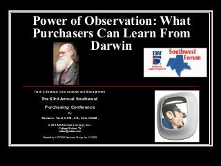 Power of Observation: What
Purchasers Can Learn From
Darwin

Track 2-Strategic Cost Analysis and Management

The 63rd Annual Southwest
Purchasing Conference
By

Thomas L. Tanel, C.P.M., CTL, CCA, CISCM ,

CATTAN Services Group, Inc.
College Station, TX
cattan@cattan.com
Created by CATTAN Services Group, Inc. © 2009

 