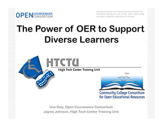 advancing formal and informal learning through the
                                    worldwide sharing and use of free, open, high-quality
                                    education materials organized as courses.




The Power of OER to Support
      Diverse Learners




        Una Daly, Open Courseware Consortium
     Jayme Johnson, High Tech Center Training Unit
 