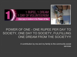POWER OF ONE - ONE RUPEE PER DAY TO
SOCIETY, ONE DAY TO SOCIETY, FULFILLING
         ONE DREAM FROM THE SOCIETY!!!

          A contribution by me and my family to the community social
                                                           services
 