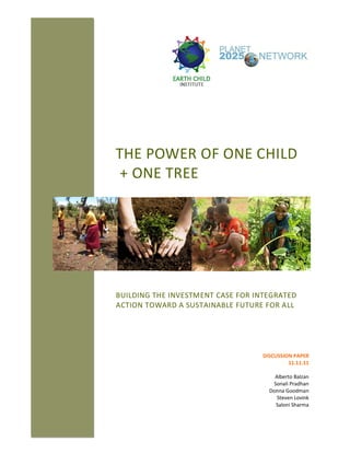 THE POWER OF ONE CHILD
+ ONE TREE
BUILDING THE INVESTMENT CASE FOR INTEGRATED
ACTION TOWARD A SUSTAINABLE FUTURE FOR ALL
DISCUSSION PAPER
11.11.11
Alberto Balzan
Sonali Pradhan
Donna Goodman
Steven Lovink
Saloni Sharma
 