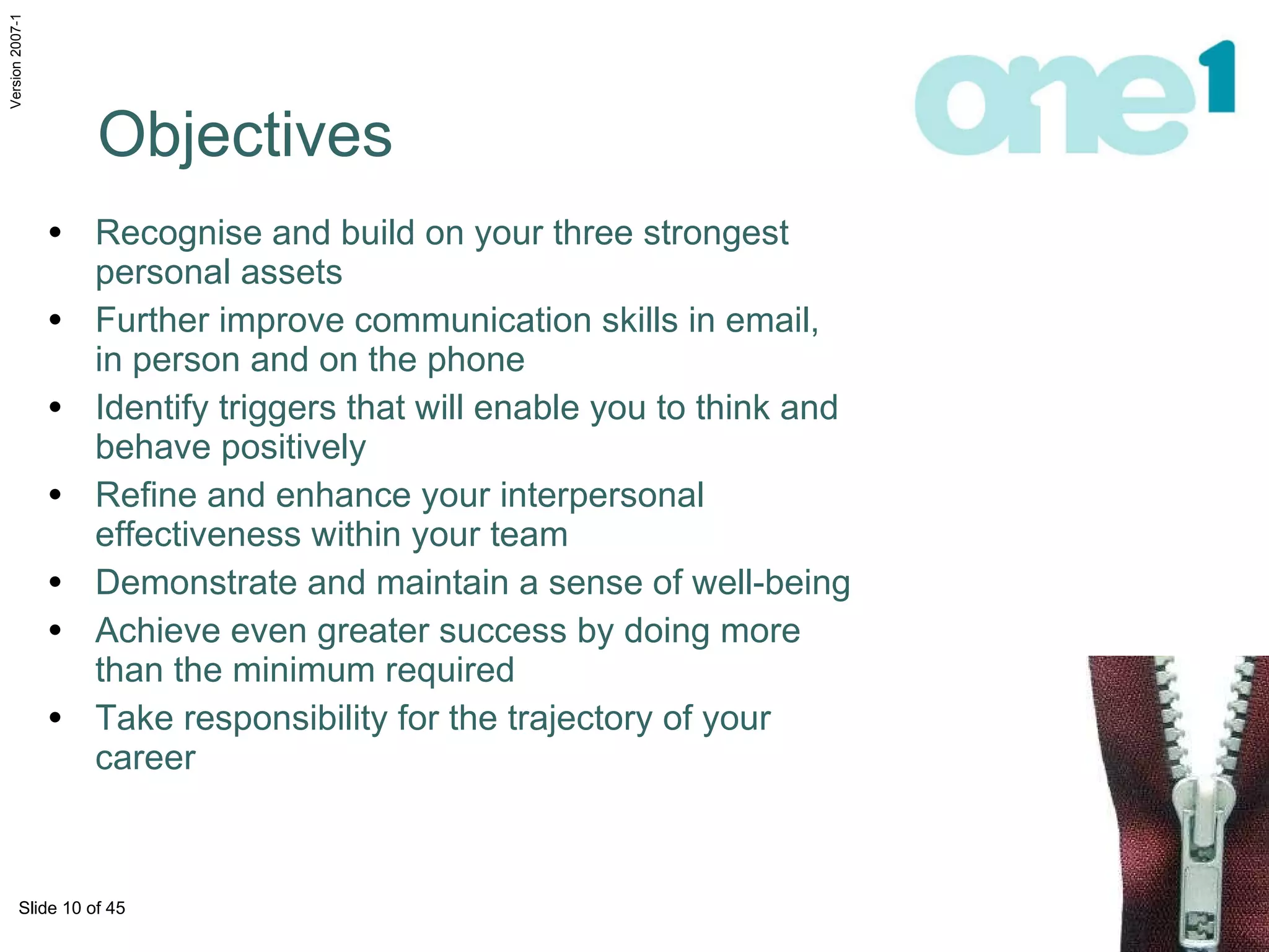 Objectives Recognise and build on your three strongest  personal assets Further improve communication skills in email, in person and on the phone Identify triggers that will enable you to think and  behave positively Refine and enhance your interpersonal effectiveness within your team Demonstrate and maintain a sense of well-being Achieve even greater success by doing more than the minimum required Take responsibility for the trajectory of your career 