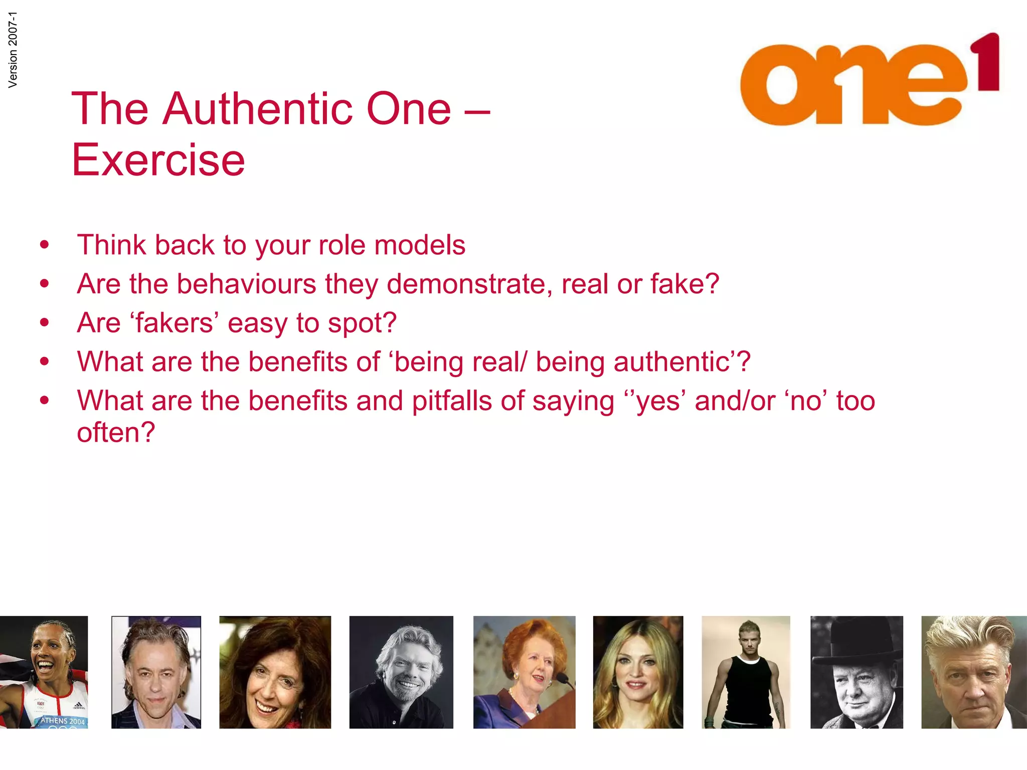 Think back to your role models Are the behaviours they demonstrate, real or fake? Are ‘fakers’ easy to spot? What are the benefits of ‘being real/ being authentic’? What are the benefits and pitfalls of saying ‘’yes’ and/or ‘no’ too often? The Authentic One –  Exercise 