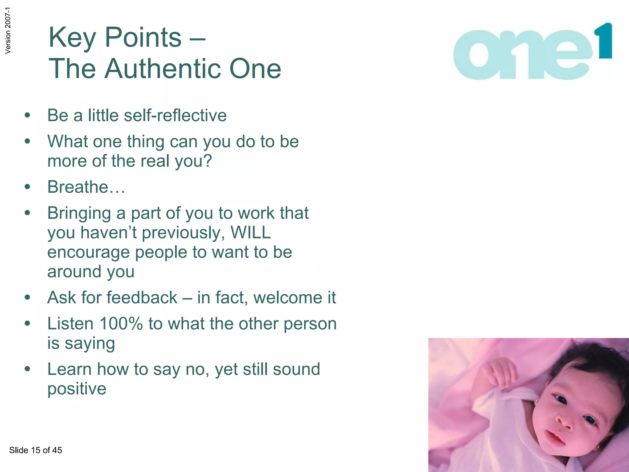 Key Points –  The Authentic One Be a little self-reflective What one thing can you do to be more of the real you?  Breathe… Bringing a part of you to work that you haven’t previously, WILL encourage people to want to be around you Ask for feedback – in fact, welcome it Listen 100% to what the other person is saying Learn how to say no, yet still sound positive 
