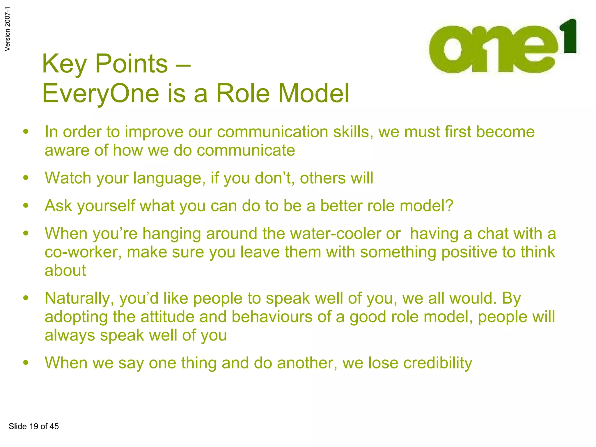 In order to improve our communication skills, we must first become aware of how we do communicate Watch your language, if you don’t, others will Ask yourself what you can do to be a better role model?  When you’re hanging around the water-cooler or  having a chat with a co-worker, make sure you leave them with something positive to think about Naturally, you’d like people to speak well of you, we all would. By adopting the attitude and behaviours of a good role model, people will always speak well of you When we say one thing and do another, we lose credibility Key Points –  EveryOne is a Role Model 
