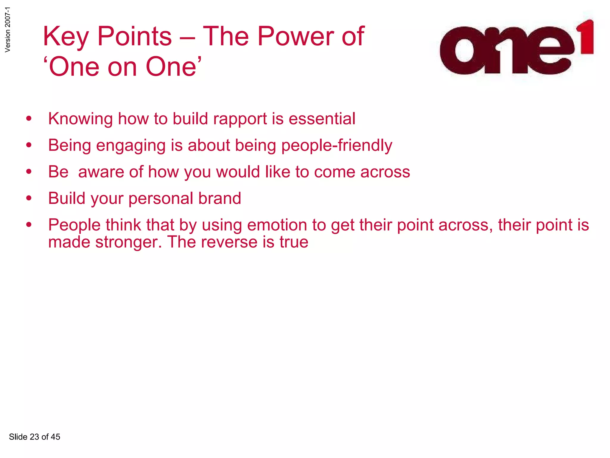 Knowing how to build rapport is essential  Being engaging is about being people-friendly Be  aware of how you would like to come across Build your personal brand People think that by using emotion to get their point across, their point is made stronger. The reverse is true Key Points – The Power of  ‘One on One’ 