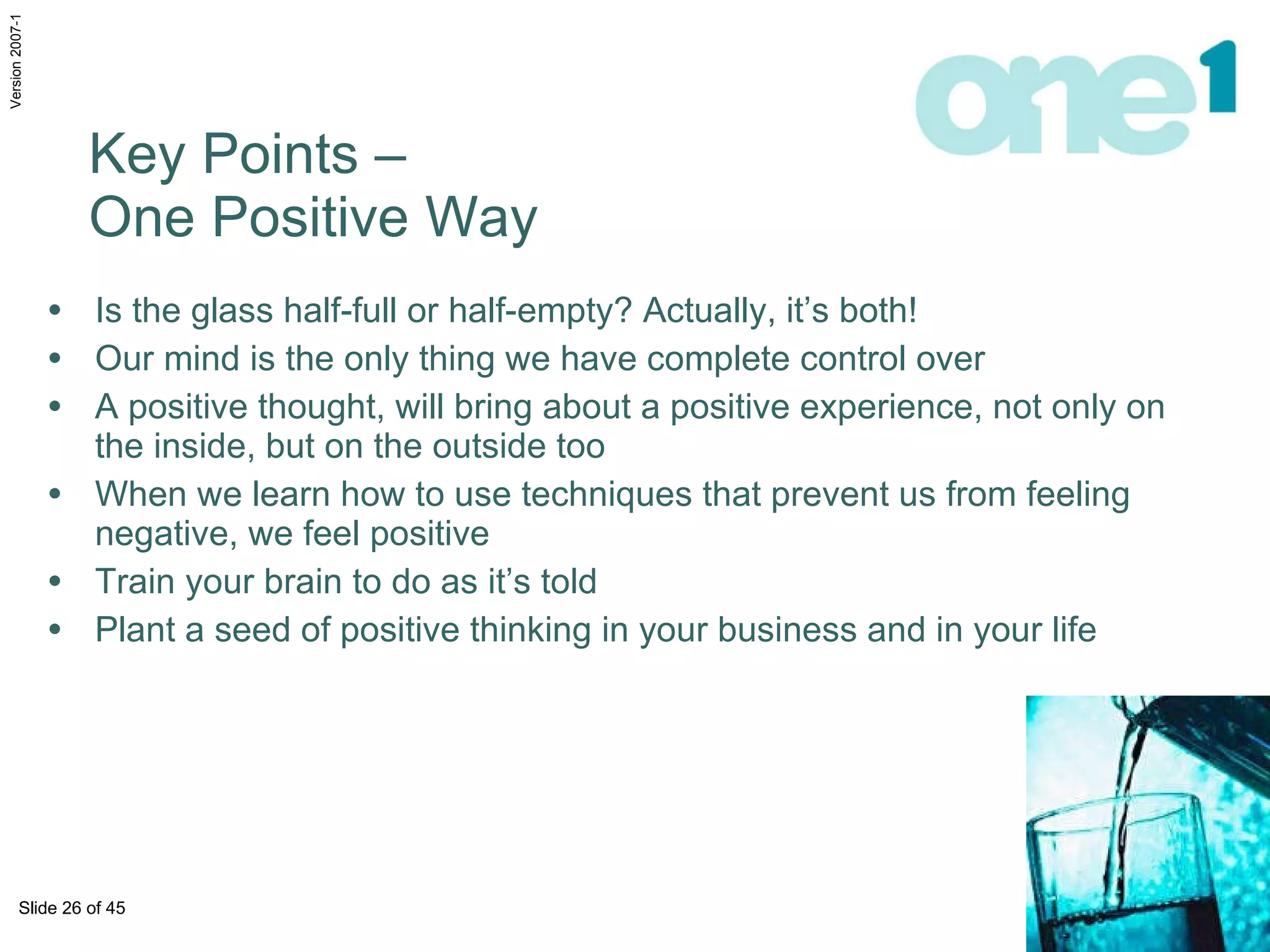Is the glass half-full or half-empty? Actually, it’s both!  Our mind is the only thing we have complete control over A positive thought, will bring about a positive experience, not only on the inside, but on the outside too When we learn how to use techniques that prevent us from feeling negative, we feel positive  Train your brain to do as it’s told Plant a seed of positive thinking in your business and in your life Key Points –  One Positive Way 