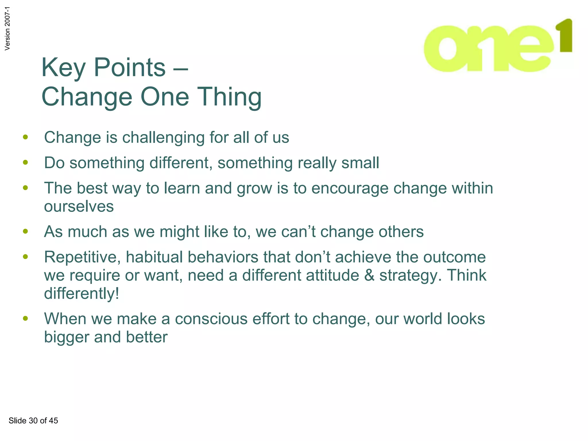 Change is challenging for all of us  Do something different, something really small The best way to learn and grow is to encourage change within ourselves As much as we might like to, we can’t change others Repetitive, habitual behaviors that don’t achieve the outcome we require or want, need a different attitude & strategy. Think differently! When we make a conscious effort to change, our world looks bigger and better Key Points –  Change One Thing 