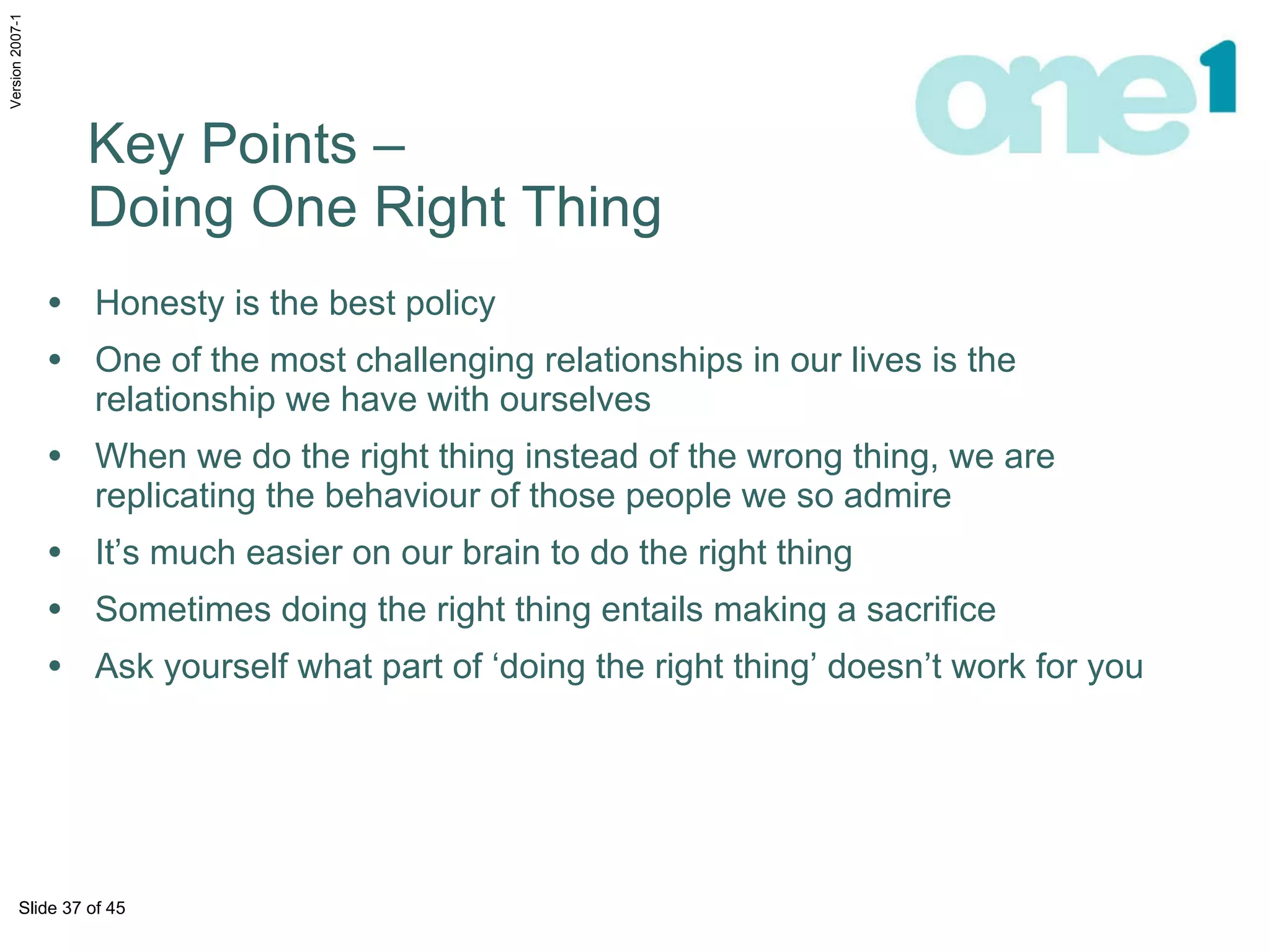 Honesty is the best policy One of the most challenging relationships in our lives is the relationship we have with ourselves  When we do the right thing instead of the wrong thing, we are replicating the behaviour of those people we so admire It’s much easier on our brain to do the right thing Sometimes doing the right thing entails making a sacrifice Ask yourself what part of ‘doing the right thing’ doesn’t work for you  Key Points –  Doing One Right Thing 