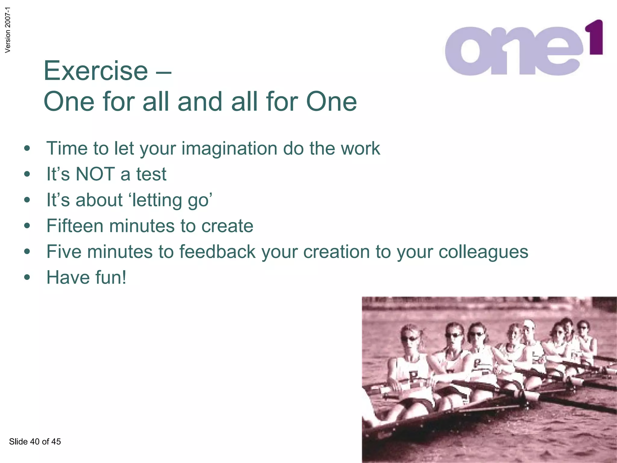Exercise –  One for all and all for One Time to let your imagination do the work It’s NOT a test It’s about ‘letting go’ Fifteen minutes to create Five minutes to feedback your creation to your colleagues Have fun! 
