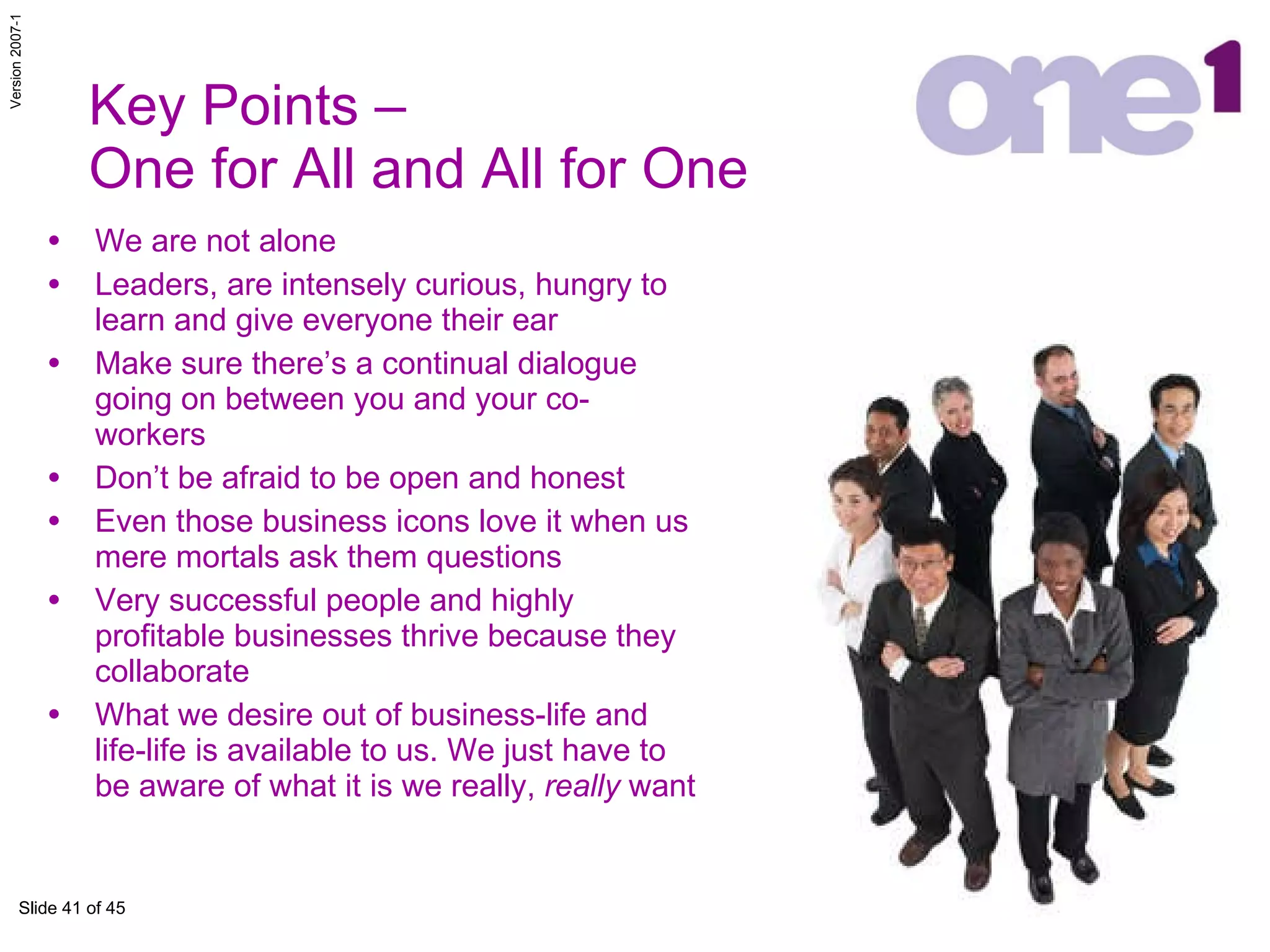 Key Points –  One for All and All for One We are not alone Leaders, are intensely curious, hungry to learn and give everyone their ear  Make sure there’s a continual dialogue going on between you and your co-workers  Don’t be afraid to be open and honest Even those business icons love it when us mere mortals ask them questions Very successful people and highly profitable businesses thrive because they collaborate What we desire out of business-life and life-life is available to us. We just have to be aware of what it is we really,  really  want 