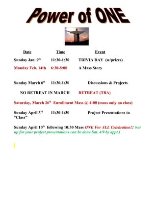 Date             Time                  Event
Sunday Jan. 9th     11:30-1:30     TRIVIA DAY (w/prizes)
Monday Feb. 14th    6:30-8:00      A Mass Story


Sunday March 6th    11:30-1:30          Discussions & Projects

   NO RETREAT IN MARCH             RETREAT (TBA)

Saturday, March 26th Enrollment Mass @ 4:00 (mass only no class)

Sunday April 3rd    11:30-1:30          Project Presentations to
“Class”

Sunday April 10th following 10:30 Mass ONE For ALL Celebration!! (set
up for your project presentations can be done Sat. 4/9 by appt.)
 
