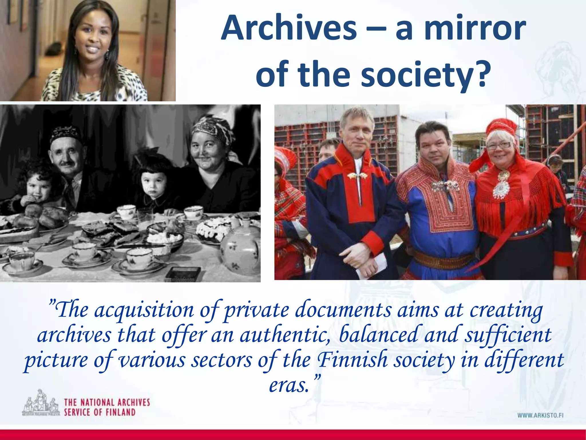 ”The acquisition of private documents aims at creating
archives that offer an authentic, balanced and sufficient
picture of various sectors of the Finnish society in different
eras.”
Archives – a mirror
of the society?
 