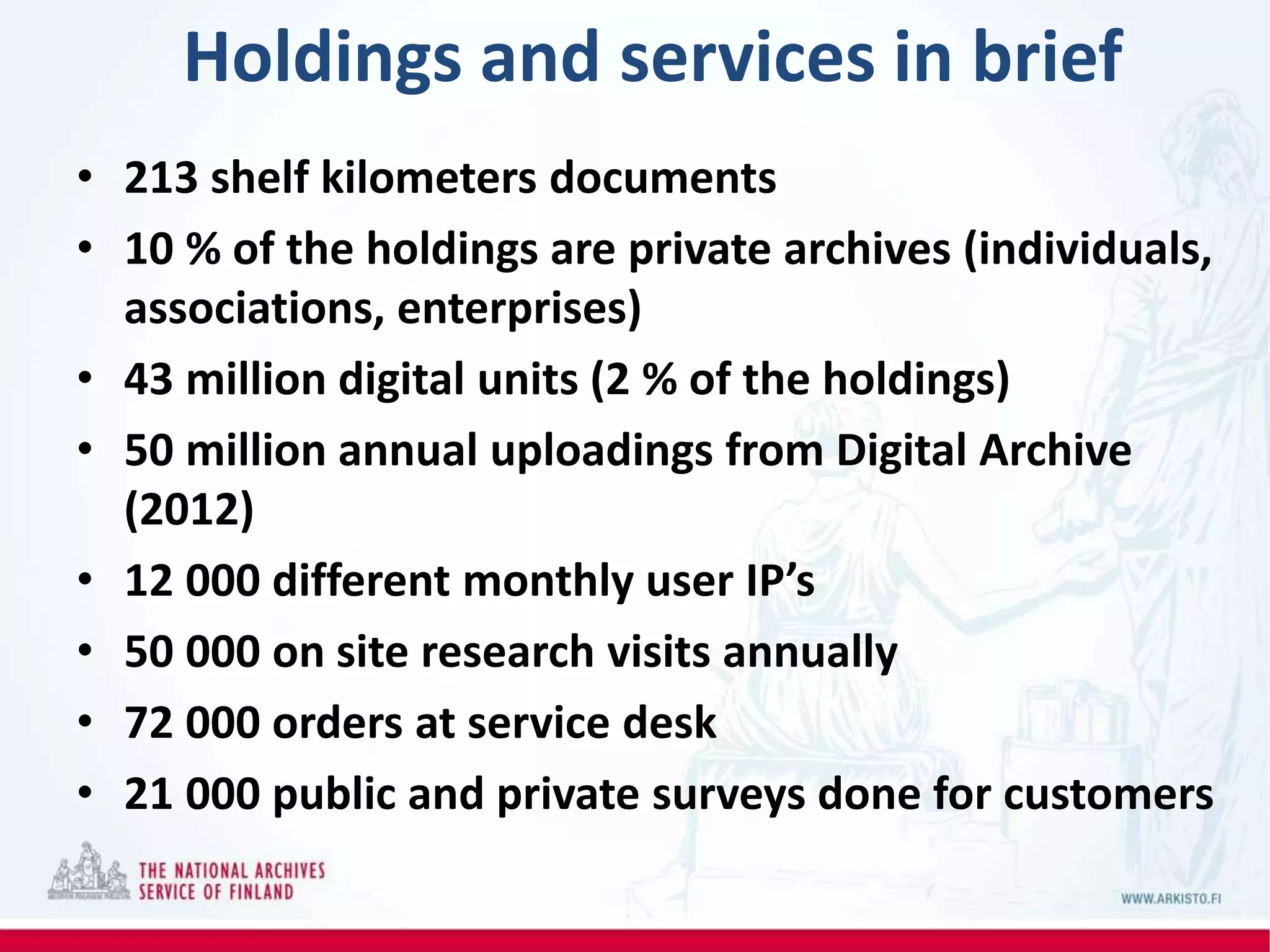 Holdings and services in brief
• 213 shelf kilometers documents
• 10 % of the holdings are private archives (individuals,
associations, enterprises)
• 43 million digital units (2 % of the holdings)
• 50 million annual uploadings from Digital Archive
(2012)
• 12 000 different monthly user IP’s
• 50 000 on site research visits annually
• 72 000 orders at service desk
• 21 000 public and private surveys done for customers
 
