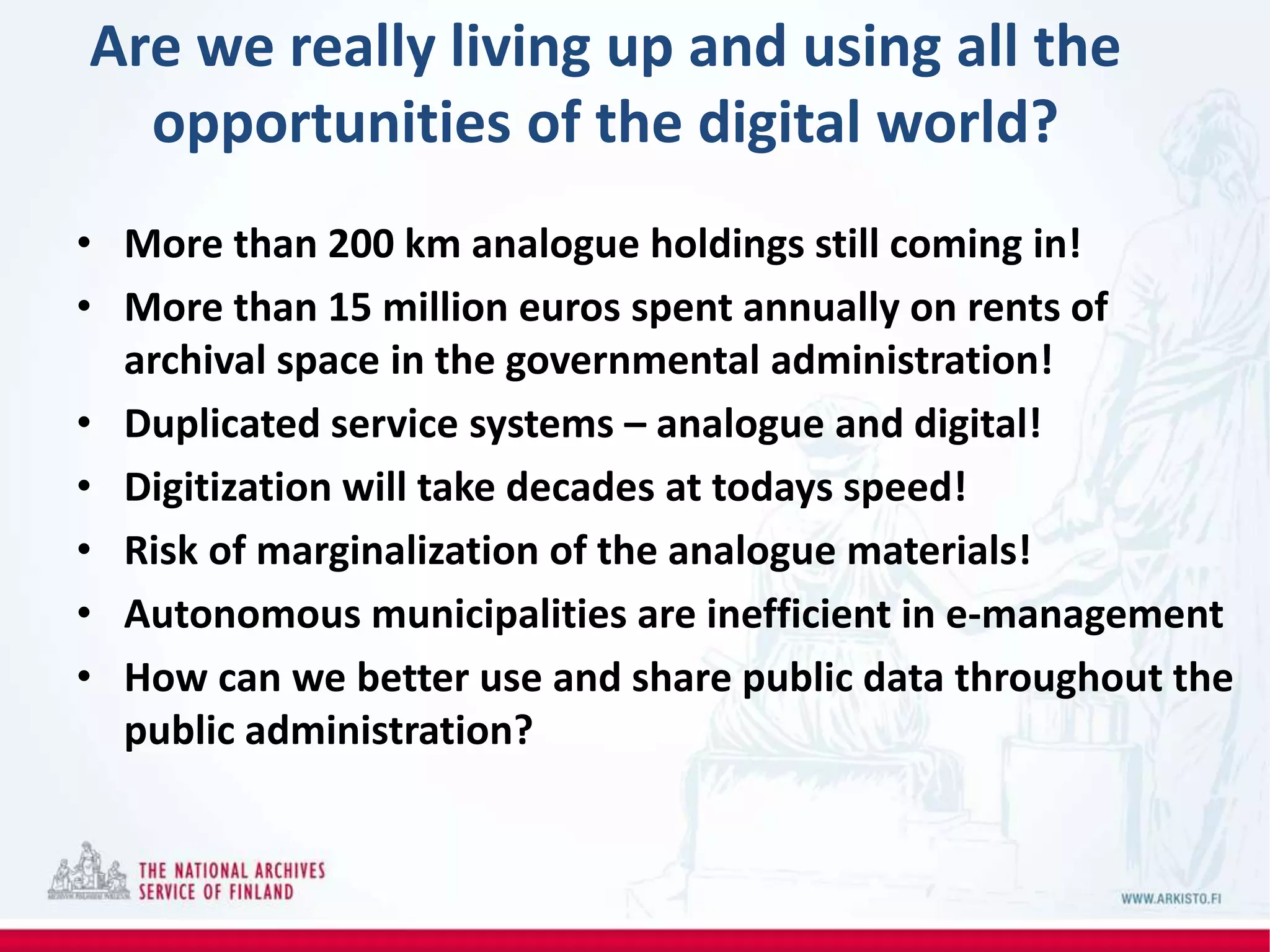Are we really living up and using all the
opportunities of the digital world?
• More than 200 km analogue holdings still coming in!
• More than 15 million euros spent annually on rents of
archival space in the governmental administration!
• Duplicated service systems – analogue and digital!
• Digitization will take decades at todays speed!
• Risk of marginalization of the analogue materials!
• Autonomous municipalities are inefficient in e-management
• How can we better use and share public data throughout the
public administration?
 