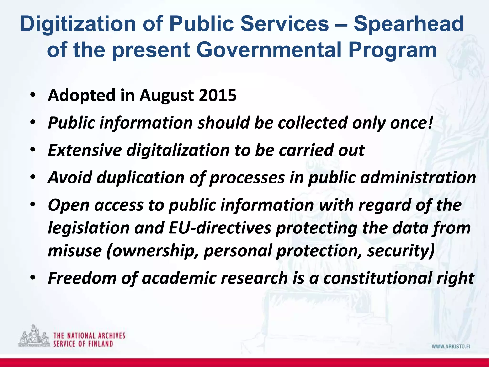 Digitization of Public Services – Spearhead
of the present Governmental Program
• Adopted in August 2015
• Public information should be collected only once!
• Extensive digitalization to be carried out
• Avoid duplication of processes in public administration
• Open access to public information with regard of the
legislation and EU-directives protecting the data from
misuse (ownership, personal protection, security)
• Freedom of academic research is a constitutional right
 