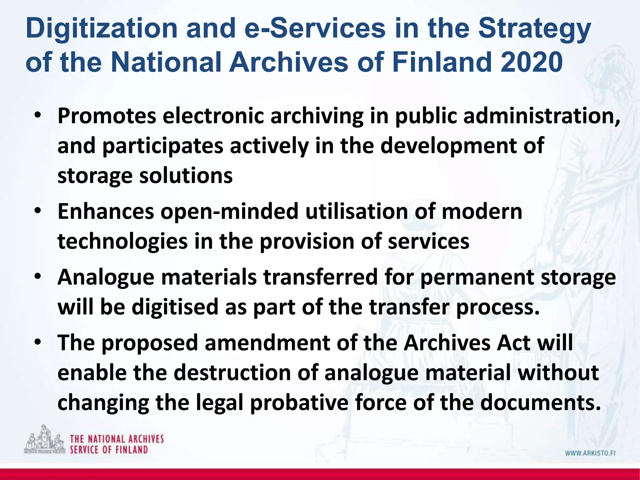 Digitization and e-Services in the Strategy
of the National Archives of Finland 2020
• Promotes electronic archiving in public administration,
and participates actively in the development of
storage solutions
• Enhances open-minded utilisation of modern
technologies in the provision of services
• Analogue materials transferred for permanent storage
will be digitised as part of the transfer process.
• The proposed amendment of the Archives Act will
enable the destruction of analogue material without
changing the legal probative force of the documents.
 